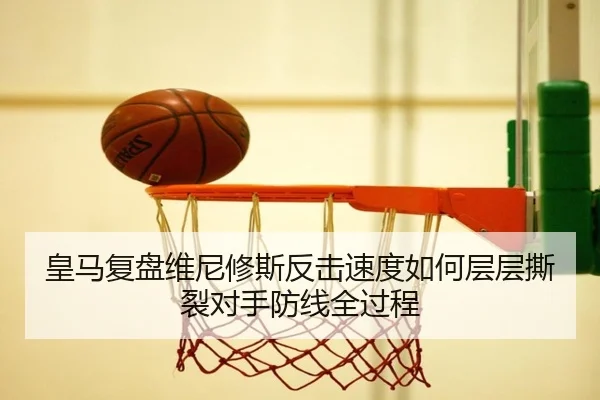 皇马复盘维尼修斯反击速度如何层层撕裂对手防线全过程