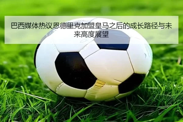 巴西媒体热议恩德里克加盟皇马之后的成长路径与未来高度展望