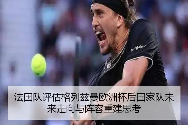 法国队评估格列兹曼欧洲杯后国家队未来走向与阵容重建思考